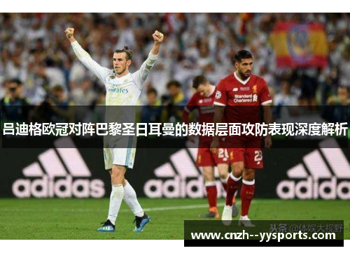吕迪格欧冠对阵巴黎圣日耳曼的数据层面攻防表现深度解析 吕迪格欧冠对阵巴黎圣日耳曼的数据层面攻防表现深度解析