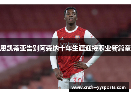恩凯蒂亚告别阿森纳十年生涯迎接职业新篇章 恩凯蒂亚告别阿森纳十年生涯迎接职业新篇章