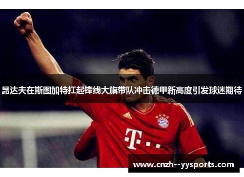 昂达夫在斯图加特扛起锋线大旗带队冲击德甲新高度引发球迷期待