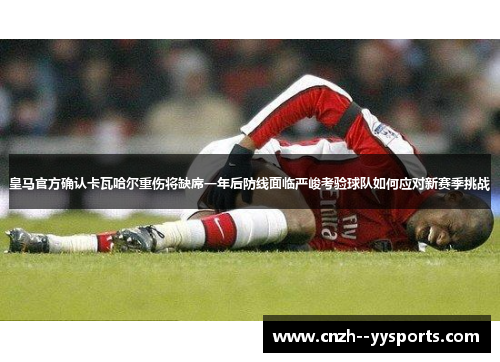 皇马官方确认卡瓦哈尔重伤将缺席一年后防线面临严峻考验球队如何应对新赛季挑战